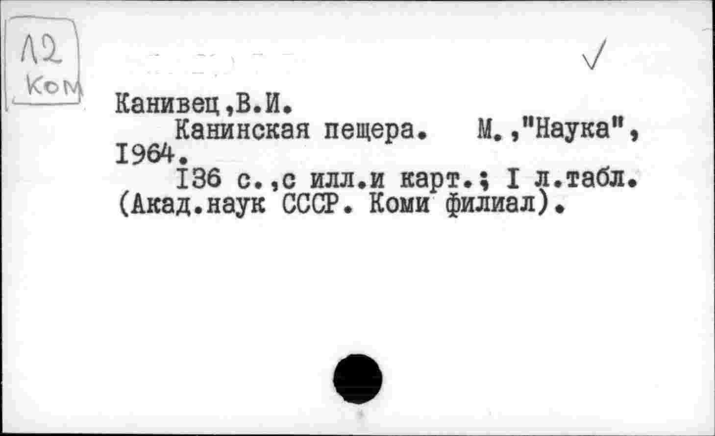 ﻿Канивец,В.И.
Канинская пещера. М. »"Наука", 1964.
136 с.,с илл.и карт.; I л.табл. (Акад.наук СССР. Коми филиал).